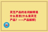 灵芝产品的名词解释是什么意思(什么是灵芝产品？——产品解释)