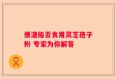 便溏能否食用灵芝孢子粉 专家为你解答