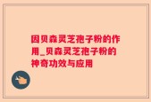 因贝森灵芝孢子粉的作用_贝森灵芝孢子粉的神奇功效与应用
