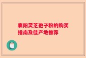 襄阳灵芝孢子粉的购买指南及佳产地推荐