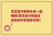 灵芝孢子粉和牛奶一起喝吗(灵芝孢子粉是否适合和牛奶混合饮用？)
