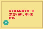 灵芝和石斛哪个贵一点(灵芝与石斛，哪个更昂贵？)