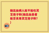 脑出血病人能不能吃灵芝孢子粉(脑出血患者能否食用灵芝孢子粉？)