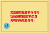 灵芝提取尿苷的作用和功效(提取尿苷的灵芝具有的功效和作用)