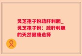 灵芝孢子粉疏肝利胆_灵芝孢子粉：疏肝利胆的天然健康选择