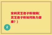 安利灵芝孢子粉视频(灵芝孢子粉如何助力健康？)