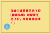 顶峰箄破壁灵芝孢子粉(顶峰品质：破壁灵芝孢子粉，提升身体健康！)