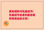 鹿角帽粉对乳腺结节(乳腺结节患者的鹿角帽粉使用经验分享)