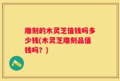雕刻的木灵芝值钱吗多少钱(木灵芝雕刻品值钱吗？)