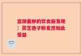宫颈囊肿的饮食新发现：灵芝孢子粉竟然如此受益