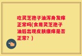 吃灵芝孢子油浑身发痒正常吗(食用灵芝孢子油后出现皮肤瘙痒是否正常？)