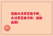 菇新大汉灵芝孢子粉_大汉灵芝孢子粉：菇新品质)