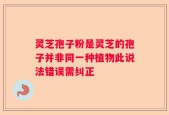 灵芝孢子粉是灵芝的孢子并非同一种植物此说法错误需纠正