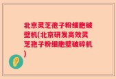 北京灵芝孢子粉细胞破壁机(北京研发高效灵芝孢子粉细胞壁破碎机)
