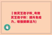 粵微灵芝孢子粉_粤微灵芝孢子粉：提升免疫力，增强健康活力)