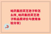 哈药集团灵芝孢子粉怎么样_哈药集团灵芝孢子粉品质评价与使用体验分享)