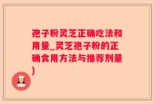 孢子粉灵芝正确吃法和用量_灵芝孢子粉的正确食用方法与推荐剂量)