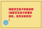 破壁灵芝孢子粉新态牌(破壁灵芝孢子粉重磅推出，呈现全新状态！)