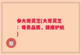 参大哥灵芝(大哥灵芝：尊贵品质，健康护航)