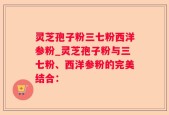 灵芝孢子粉三七粉西洋参粉_灵芝孢子粉与三七粉、西洋参粉的完美结合：