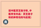 冠中医灵芝孢子粉_中医养生珍品：灵芝孢子粉的神奇功效与应用)
