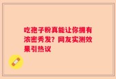 吃孢子粉真能让你拥有浓密秀发？网友实测效果引热议