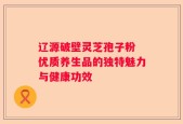 辽源破壁灵芝孢子粉 优质养生品的独特魅力与健康功效