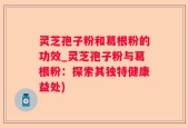 灵芝孢子粉和葛根粉的功效_灵芝孢子粉与葛根粉：探索其独特健康益处)