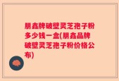 朋鑫牌破壁灵芝孢子粉多少钱一盒(朋鑫品牌破壁灵芝孢子粉价格公布)