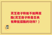 灵芝孢子粉能不能降尿酸(灵芝孢子粉是否具有降低尿酸的功效？)