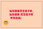 仙乐健康灵芝孢子粉_仙乐健康 灵芝孢子粉 养生佳品)