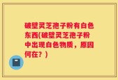 破壁灵芝孢子粉有白色东西(破壁灵芝孢子粉中出现白色物质，原因何在？)