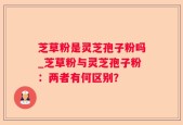 芝草粉是灵芝孢子粉吗_芝草粉与灵芝孢子粉：两者有何区别？
