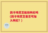 鸽子炖灵芝能放枸杞吗(鸽子炖灵芝是否可加入枸杞？)