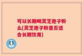 可以长期喝灵芝孢子粉么(灵芝孢子粉是否适合长期饮用)