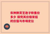 农神牌灵芝孢子粉售价多少 探究其价格背后的价值与市场定位