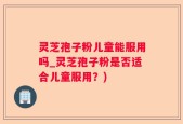 灵芝孢子粉儿童能服用吗_灵芝孢子粉是否适合儿童服用？)