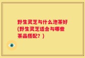 野生灵芝与什么泡茶好(野生灵芝适合与哪些茶品搭配？)