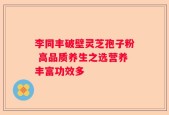 李同丰破壁灵芝孢子粉 高品质养生之选营养丰富功效多