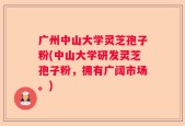 广州中山大学灵芝孢子粉(中山大学研发灵芝孢子粉，拥有广阔市场。)