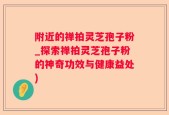 附近的禅拍灵芝孢子粉_探索禅拍灵芝孢子粉的神奇功效与健康益处)