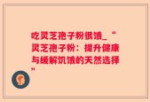 吃灵芝孢子粉很饿_“灵芝孢子粉：提升健康与缓解饥饿的天然选择”