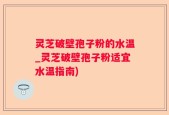 灵芝破壁孢子粉的水温_灵芝破壁孢子粉适宜水温指南)
