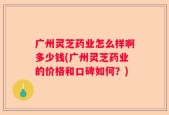 广州灵芝药业怎么样啊多少钱(广州灵芝药业的价格和口碑如何？)