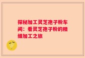探秘加工灵芝孢子粉车间：看灵芝孢子粉的精细加工之旅