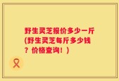 野生灵芝报价多少一斤(野生灵芝每斤多少钱？价格查询！)