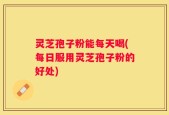 灵芝孢子粉能每天喝(每日服用灵芝孢子粉的好处)
