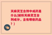 天麻灵芝合剂中成药是什么(解析天麻灵芝合剂成分，含有哪些药品？)