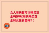 女人每天都可以喝灵芝水吗好吗(每天喝灵芝水对女性有益吗？)