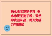 栎木赤灵芝孢子粉_栎木赤灵芝孢子粉：天然珍贵滋补品，提升免疫力与健康)